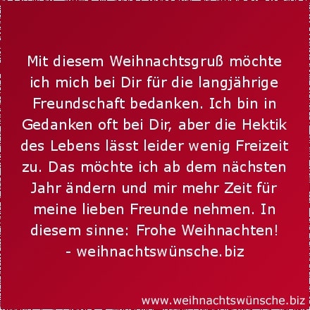 schöne Weihnachtswünsche Mit diesem Weihnachtsgruß möchte ich mich bei Dir für die langjährige Freundschaft bedanken. Ich bin in Gedanken oft bei Dir, aber die Hektik des Lebens lässt leider wenig Freizeit zu. Das möchte ich ab dem nächsten Jahr ändern und mir mehr Zeit für meine lieben Freunde nehmen. In diesem sinne: Frohe Weihnachten!